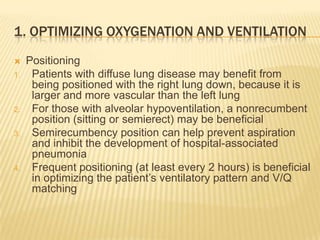 1. Optimizing oxygenation and ventilationPositioningPatients with diffuse lung disease may benefit from being positioned with the right lung down, because it is larger and more vascular than the left lungFor those with alveolar hypoventilation, a nonrecumbent position (sitting or semierect) may be beneficialSemirecumbency position can help prevent aspiration and inhibit the development of hospital-associated pneumoniaFrequent positioning (at least every 2 hours) is beneficial in optimizing the patient’s ventilatory pattern and V/Q matching