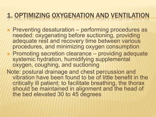 1. Optimizing oxygenation and ventilationPreventing desaturation – performing procedures as needed: oxygenating before suctioning, providing adequate rest and recovery time between various procedures, and minimizing oxygen consumption Promoting secretion clearance – providing adequate systemic hydration, humidifying supplemental oxygen, coughing, and suctioningNote: postural drainage and chest percussion and vibration have been found to be of little benefit in the critically ill patient; to facilitate breathing, the thorax should be maintained in alignment and the head of the bed elevated 30 to 45 degrees