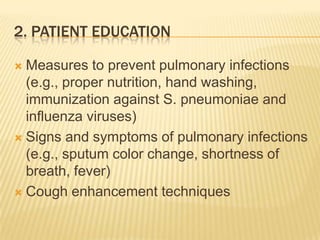 2. Patient educationMeasures to prevent pulmonary infections (e.g., proper nutrition, hand washing, immunization against S. pneumoniae and influenza viruses)Signs and symptoms of pulmonary infections (e.g., sputum color change, shortness of breath, fever)Cough enhancement techniques