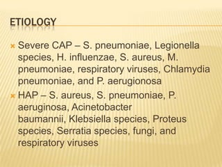 EtiologySevere CAP – S. pneumoniae, Legionella species, H. influenzae, S. aureus, M. pneumoniae, respiratory viruses, Chlamydia pneumoniae, and P. aerugionosaHAP – S. aureus, S. pneumoniae, P. aeruginosa, Acinetobacterbaumannii, Klebsiella species, Proteus species, Serratia species, fungi, and respiratory viruses