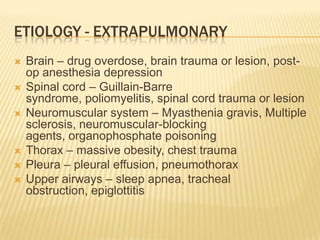 Etiology - extrapulmonaryBrain – drug overdose, brain trauma or lesion, post-op anesthesia depressionSpinal cord – Guillain-Barre syndrome, poliomyelitis, spinal cord trauma or lesionNeuromuscular system – Myasthenia gravis, Multiple sclerosis, neuromuscular-blocking agents, organophosphate poisoningThorax – massive obesity, chest traumaPleura – pleural effusion, pneumothoraxUpper airways – sleep apnea, tracheal obstruction, epiglottitis
