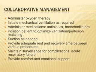 Collaborative managementAdminister oxygen therapyInitiate mechanical ventilation as requiredAdminister medications: antibiotics, bronchodilatorsPosition patient to optimize ventilation/perfusion matchingSuction as neededProvide adequate rest and recovery time between various proceduresMaintain surveillance for complications: acute respiratory failureProvide comfort and emotional support