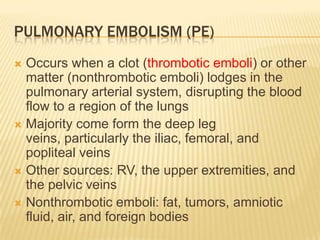 Pulmonary embolism (PE)Occurs when a clot (thrombotic emboli) or other matter (nonthrombotic emboli) lodges in the pulmonary arterial system, disrupting the blood flow to a region of the lungsMajority come form the deep leg veins, particularly the iliac, femoral, and popliteal veinsOther sources: RV, the upper extremities, and the pelvic veinsNonthrombotic emboli: fat, tumors, amniotic fluid, air, and foreign bodies