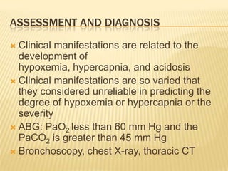 Assessment and diagnosisClinical manifestations are related to the development of hypoxemia, hypercapnia, and acidosisClinical manifestations are so varied that they considered unreliable in predicting the degree of hypoxemia or hypercapnia or the severityABG: PaO2 less than 60 mm Hg and the PaCO2 is greater than 45 mm HgBronchoscopy, chest X-ray, thoracic CT