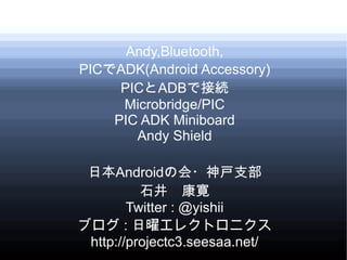 Andy,Bluetooth,
PICでADK(Android Accessory)
     PICとADBで接続
     Microbridge/PIC
    PIC ADK Miniboard
       Andy Shield

 日本Androidの会・神戸支部
          石井　康寛
        Twitter : @yishii
ブログ : 日曜エレクトロニクス
 http://projectc3.seesaa.net/
 