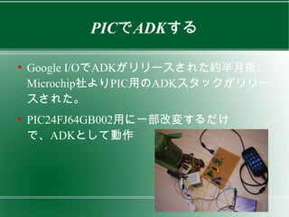 PICでADKする

●
    Google I/OでADKがリリースされた約半月後、
    Microchip社よりPIC用のADKスタックがリリー
    スされた。
●
    PIC24FJ64GB002用に一部改変するだけ
    で、ADKとして動作
 