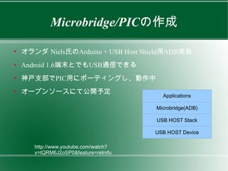 Microbridge/PICの作成

●
    オランダ Niels氏のArduino + USB Host Shield用ADB実装
●
    Android 1.6端末とでもUSB通信できる
●
    神戸支部でPIC用にポーティングし、動作中
●
    オープンソースにて公開予定
                                         Applications

                                       Microbridge(ADB)

                                       USB HOST Stack

                                       USB HOST Device

       http://www.youtube.com/watch?
       v=tQRM6J2oSP0&feature=relmfu
 