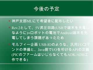 今後の予定

●
    神戸支部MLにて希望者に配布したい
●
    Rev.2として、5V昇圧回路(USBで端末を充電し
    なように)⇛ロボットの電池でAndroid端末を充
    電してしまう課題があったため
●
    モルフィー企画 USB-IOのような、汎用I/Oコマ
    ンドの準備と、Java側でI/Oを叩けるAPIの定義
    (PICのファームはいじらなくてもADK/ADB工
    作できる)
 