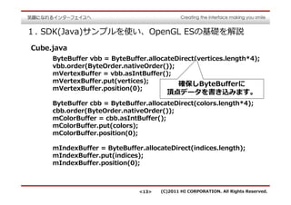 １. SDK(Java)サンプルを使い、OpenGL ESの基礎を解説
Cube.java
     ByteBuffer vbb = ByteBuffer.allocateDirect(vertices.length*4);
     vbb.order(ByteOrder.nativeOrder());
     mVertexBuffer = vbb.asIntBuffer();
     mVertexBuffer.put(vertices);
                                          確保しByteBufferに
     mVertexBuffer.position(0);
                                       頂点データを書き込みます。
     ByteBuffer cbb = ByteBuffer.allocateDirect(colors.length*4);
     cbb.order(ByteOrder.nativeOrder());
     mColorBuffer = cbb.asIntBuffer();
     mColorBuffer.put(colors);
     mColorBuffer.position(0);

     mIndexBuffer = ByteBuffer.allocateDirect(indices.length);
     mIndexBuffer.put(indices);
     mIndexBuffer.position(0);



                              <13>   (C)2011 HI CORPORATION. All Rights Reserved.
 