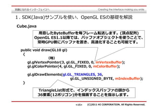 １. SDK(Java)サンプルを使い、OpenGL ESの基礎を解説
Cube.java
           用意したByteBufferを毎フレーム転送します。(頂点配列)
         OpenGL ES1.1以降では、バッファオブジェクトを使うことで、
          常時GPU側にバッファを置き、⾼速化することも可能です。

 public void draw(GL10 gl)
  {
          （略）
    gl.glVertexPointer(3, gl.GL_FIXED, 0, mVertexBuffer);
    gl.glColorPointer(4, gl.GL_FIXED, 0, mColorBuffer);

      gl.glDrawElements(gl.GL_TRIANGLES, 36,
                            gl.GL_UNSIGNED_BYTE, mIndexBuffer);
  }

            TriangleList形式で、インデックスバッファの頭から
            36要素(12ポリゴン)分を描画することを指⽰します。

                              <15>   (C)2011 HI CORPORATION. All Rights Reserved.
 