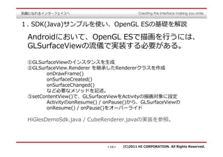１. SDK(Java)サンプルを使い、OpenGL ESの基礎を解説

 Androidにおいて、OpenGL ESで描画を⾏うには、
 GLSurfaceViewの流儀で実装する必要がある。

 ①GLSurfaceViewのインスタンスを⽣成
 ②GLSurfaceView.Renderer を継承したRendererクラスを作成
       onDrawFrame()
       onSurfaceCreated()
       onSurfaceChanged()
       など必要なメソッドを記述。
 ③setContentView()で、GLSurfaceViewをActivityの描画対象に設定
       ActivityのonResume() / onPause()から、GLSurfaceViewの
       onResume() / onPause()をオーバーライド

 HiGlesDemoSdk.java / CubeRenderer.javaの実装を参照。




                             <16>   (C)2011 HI CORPORATION. All Rights Reserved.
 