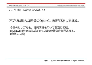 ２．NDK(C-Native)で⾼速化！



アプリは膨大な回数のOpenGL ES呼び出しで構成。

今回のサンプルも、⾏列演算を用いて個別に回転。
glDrawElements()だけでもCubeの個数分実⾏される。
(合計512回)




                   <18>   (C)2011 HI CORPORATION. All Rights Reserved.
 
