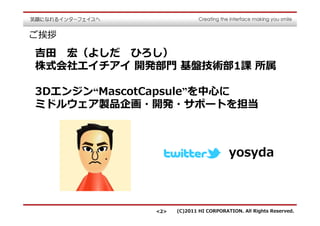 ご挨拶

吉⽥ 宏（よしだ ひろし）
株式会社エイチアイ 開発部門 基盤技術部1課 所属

3Dエンジン“MascotCapsule”を中⼼に
ミドルウェア製品企画・開発・サポートを担当



                                      yosyda



             <2>   (C)2011 HI CORPORATION. All Rights Reserved.
 