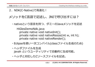 ２．NDK(C-Native)で⾼速化！

メソッドをC⾔語で記述し、JNIで呼び出すには？

 ・nativeという宣⾔を持つ、ダミーのJavaメソッドを記述
    HiGlesDemoNdk.java
      private native void nativeInit();
      private native void nativeResize(int w, int h);
      private native void nativeRender();
 ・Eclipseを使い⼀次コンパイル(classファイル⽣成のため)
 ・ヘッダファイルを⽣成
  javah というユーティリティで自動的に⽣成可能。
 ・ヘッダと対応したCソースファイルを記述。

                          <21>   (C)2011 HI CORPORATION. All Rights Reserved.
 