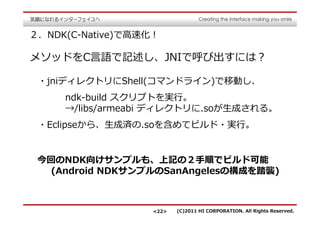 ２．NDK(C-Native)で⾼速化！

メソッドをC⾔語で記述し、JNIで呼び出すには？

 ・jniディレクトリにShell(コマンドライン)で移動し、
     ndk-build スクリプトを実⾏。
     →/libs/armeabi ディレクトリに.soが⽣成される。
 ・Eclipseから、⽣成済の.soを含めてビルド・実⾏。


 今回のNDK向けサンプルも、上記の２⼿順でビルド可能
  (Android NDKサンプルのSanAngelesの構成を踏襲)



                   <22>   (C)2011 HI CORPORATION. All Rights Reserved.
 