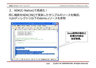 ２．NDK(C-Native)で⾼速化！
同じ機能をNDK(JNI)で実装したサンプルのソースを確認。
※jniディレクトリ以下のdemo.cソースを参照




                                           Java使用の場合と
                                             処理の内容は
                                              ほぼ等価。




                   <23>   (C)2011 HI CORPORATION. All Rights Reserved.
 