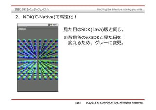 ２．NDK(C-Native)で⾼速化！

               ⾒た目はSDK(Java)版と同じ。
               ※背景⾊のみSDKと⾒た目を
                変えるため、グレーに変更。




                   <24>   (C)2011 HI CORPORATION. All Rights Reserved.
 