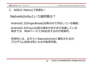 ２．NDK(C-Native)で⾼速化！

NativeActivityという選択肢は？

 Android2.3(GingerBread)以降のみで対応している機能。
 Android2.2(Froyo)以前の端末がまだまだ流通している
 現状では、NDKベースでJNI記述するのが現実的。

 将来的には、おそらくNativeActivityに集約されるが、
 プログラム技術は同じものが転用可能。




                   <26>   (C)2011 HI CORPORATION. All Rights Reserved.
 