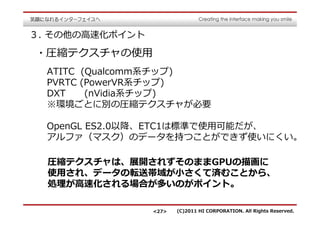 ３. その他の⾼速化ポイント

・圧縮テクスチャの使用
  ATITC (Qualcomm系チップ)
  PVRTC (PowerVR系チップ)
  DXT    (nVidia系チップ)
  ※環境ごとに別の圧縮テクスチャが必要

  OpenGL ES2.0以降、ETC1は標準で使用可能だが、
  アルファ（マスク）のデータを持つことができず使いにくい。

  圧縮テクスチャは、展開されずそのままGPUの描画に
  使用され、データの転送帯域が⼩さくて済むことから、
  処理が⾼速化される場合が多いのがポイント。

                 <27>   (C)2011 HI CORPORATION. All Rights Reserved.
 
