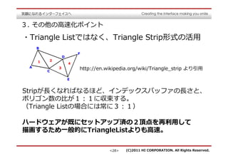 ３. その他の⾼速化ポイント
・Triangle Listではなく、Triangle Strip形式の活用


            http://en.wikipedia.org/wiki/Triangle_strip より引用



Stripが⻑くなればなるほど、インデックスバッファの⻑さと、
ポリゴン数の⽐が１：１に収束する。
（Triangle Listの場合には常に３：１）

ハードウェアが既にセットアップ済の２頂点を再利用して
描画するため⼀般的にTriangleListよりも⾼速。


                       <28>   (C)2011 HI CORPORATION. All Rights Reserved.
 