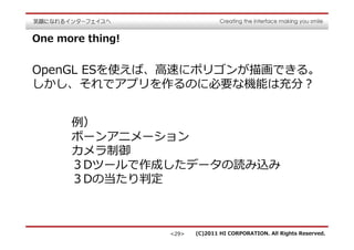 One more thing!


OpenGL ESを使えば、⾼速にポリゴンが描画できる。
しかし、それでアプリを作るのに必要な機能は充分？


      例）
      ボーンアニメーション
      カメラ制御
      ３Dツールで作成したデータの読み込み
      ３Dの当たり判定



                  <29>   (C)2011 HI CORPORATION. All Rights Reserved.
 