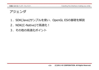 アジェンダ

１．SDK(Java)サンプルを使い、OpenGL ESの基礎を解説
２．NDK(C-Native)で⾼速化！
３．その他の⾼速化ポイント




                   <3>   (C)2011 HI CORPORATION. All Rights Reserved.
 