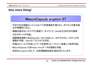 One more thing!


           MascotCapsule eruption ST
 ・今までの3D描画エンジンと比べて処理速度が速くなり、ポリゴンの表示能
  力が飛躍的に向上。
 ・機器を選ばないライブラリ実装で、ネイティブ、Javaなどさまざまな環境
  でのサポートが可能。
 ・国際標準規格であるOpenGL® ESに対応した、3Dアクセラレータチップの
  連携が可能。 OpenGL® ES 2.0にも対応。
 ・市販3Dツールで作成したデータを専用フォーマットへ変換して使用可能。
 ・MascotCapsule V3のmbac/mtraデータの描画も可能。
 ・従来のeruptionに対して、立体視機能拡張が追加されています。



                         <30>   (C)2011 HI CORPORATION. All Rights Reserved.
 