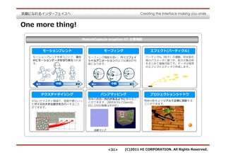 One more thing!

                           MascotCapsule eruption ST 主要機能


         モーションブレンド                   モーフィング                   エフェクト(パーティクル)
   モーションブレンドを使うことで、滑ら         モーフィング機能を使い、例えばフェイ            パーティクル（粒⼦）の運動、形状変化
   かにモーションデータを切り替えられま         シャルアニメーションのような演出が可            等のパラメータに基づき、粒⼦の集合体
   す。                         能になります。                       をまとめて描画可能です。データは専用
                                                            のエフェクトエディタで作成します。




    ⾛り       中間       歩き       笑い        中間       怒り



         テクスチャタイリング                 バンプマッピング                  プロジェクションシャドウ
                              物体の表⾯に凹凸があるように⾒せるこ
  少ないテクスチャ領域で、地⾯や壁といっ                                       物体の影をよりリアルで正確に投影する
                              とができます。(BREW3などOpenGL
  たサイズの大きな部分をカバーすること                                        ことができます。
                              ES1.0対応機種は非対応)
  ができます。




                                法線マップ




                                        <31>    (C)2011 HI CORPORATION. All Rights Reserved.
 