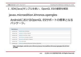 １. SDK(Java)サンプルを使い、OpenGL ESの基礎を解説

javax.microedition.khronos.opengles
 AndroidにおけるOpenGL ESサポートの標準となる
 パッケージ。




   http://developer.android.com/reference/javax/microedition/khronos/opengles/GL10.html
   より引用




                                          <4>     (C)2011 HI CORPORATION. All Rights Reserved.
 