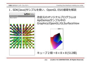 １. SDK(Java)サンプルを使い、OpenGL ESの基礎を解説

              改変元のオリジナルプログラムは
              ApiDemosサンプル中の
              Graphics/OpenGL/GLSurfaceView




              キューブ２個→８×８×８(512個)

                   <5>   (C)2011 HI CORPORATION. All Rights Reserved.
 