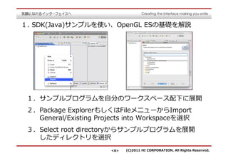 １. SDK(Java)サンプルを使い、OpenGL ESの基礎を解説




 １．サンプルプログラムを自分のワークスペース配下に展開
 ２．Package ExplorerもしくはFileメニューからImport
   General/Existing Projects into Workspaceを選択 
 ３．Select root directoryからサンプルプログラムを展開
   したディレクトリを選択
                       <6>   (C)2011 HI CORPORATION. All Rights Reserved.
 