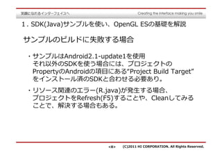 １. SDK(Java)サンプルを使い、OpenGL ESの基礎を解説

サンプルのビルドに失敗する場合

 ・サンプルはAndroid2.1-update1を使用
  それ以外のSDKを使う場合には、プロジェクトの
  PropertyのAndroidの項目にある“Project Build Target”
  をインストール済のSDKと合わせる必要あり。
 ・リソース関連のエラー(R.java)が発⽣する場合、
  プロジェクトをRefresh(F5)することや、Cleanしてみる
  ことで、解決する場合もある。




                       <8>   (C)2011 HI CORPORATION. All Rights Reserved.
 