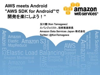 AWS meets Android
"AWS SDK for Android"で
 開発を楽にしよう！”
              玉川憲＇Ken Tamagawa（
              エバンジェリスト、技術推進部長
              Amazon Data Services Japan 株式会社
              Twitter: @KenTamagawa
 