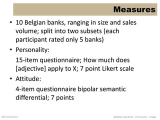 Measures
     • 10 Belgian banks, ranging in size and sales
       volume; split into two subsets (each
       participant rated only 5 banks)
     • Personality:
       15-item questionnaire; How much does
       [adjective] apply to X; 7 point Likert scale
     • Attitude:
       4-item questionnaire bipolar semantic
       differential; 7 points

@TimSmitsTim                              @ABCEurope2012: Personality - Image
 