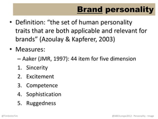 Brand personality
     • Definition: “the set of human personality
       traits that are both applicable and relevant for
       brands” (Azoulay & Kapferer, 2003)
     • Measures:
           – Aaker (JMR, 1997): 44 item for five dimension
           1. Sincerity
           2. Excitement
           3. Competence
           4. Sophistication
           5. Ruggedness
@TimSmitsTim                                    @ABCEurope2012: Personality - Image
 