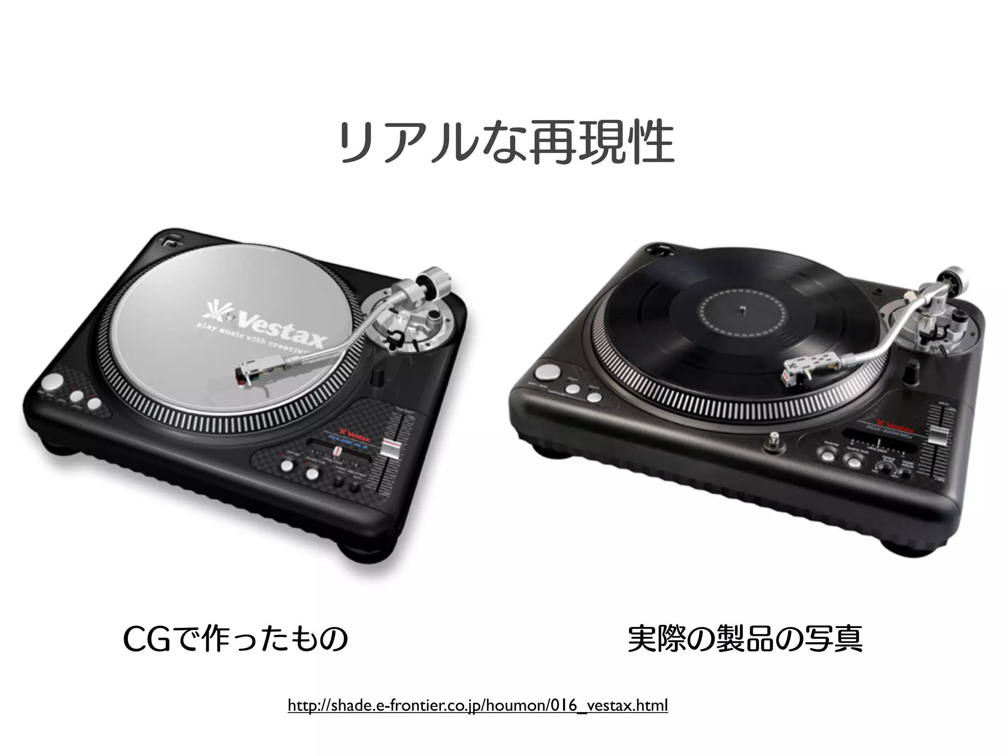 リアルな再現性




CGで作ったもの                                           実際の製品の写真

     http://shade.e-frontier.co.jp/houmon/016_vestax.html
 