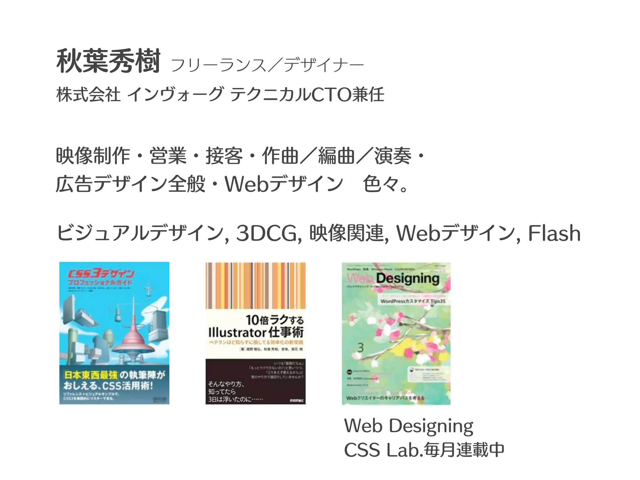 秋葉秀樹    フリーランス／デザイナー
株式会社 インヴォーグ テクニカルCTO兼任


映像制作・営業・接客・作曲／編曲／演奏・
広告デザイン全般・Webデザイン 色々。

ビジュアルデザイン, 3DCG, 映像関連, Webデザイン, Flash




                    Web Designing
                    CSS Lab.毎月連載中
 