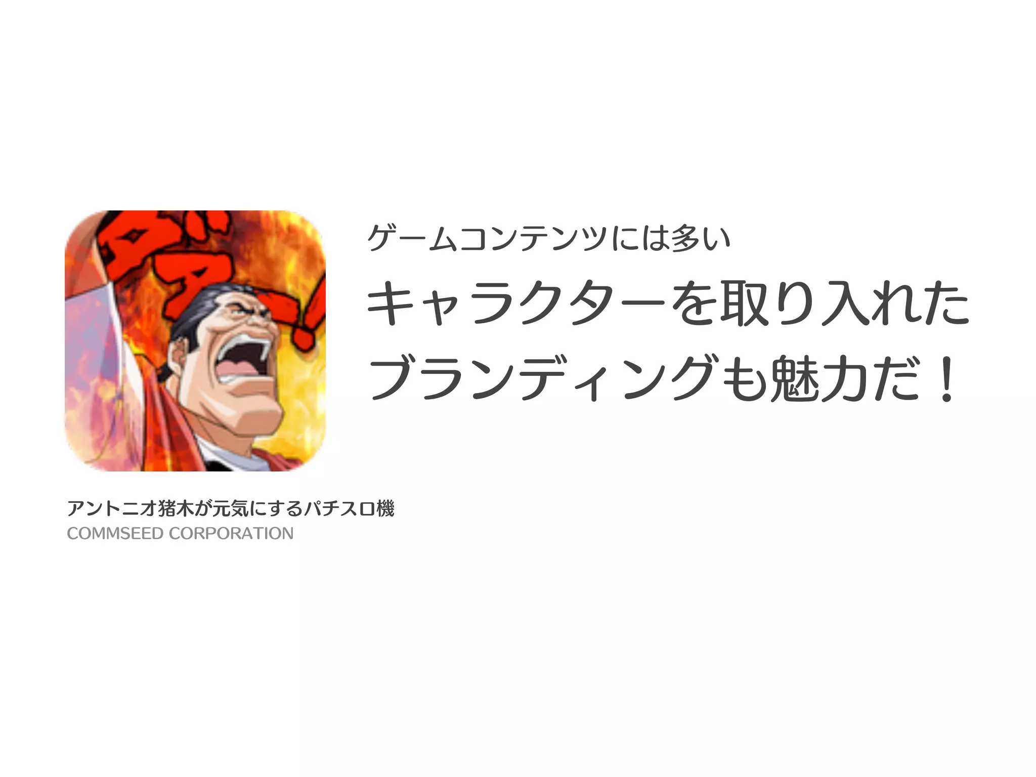 ゲームコンテンツには多い

                       キャラクターを取り入れた
                       ブランディングも魅力だ！

アントニオ猪木が元気にするパチスロ機
COMMSEED CORPORATION
 