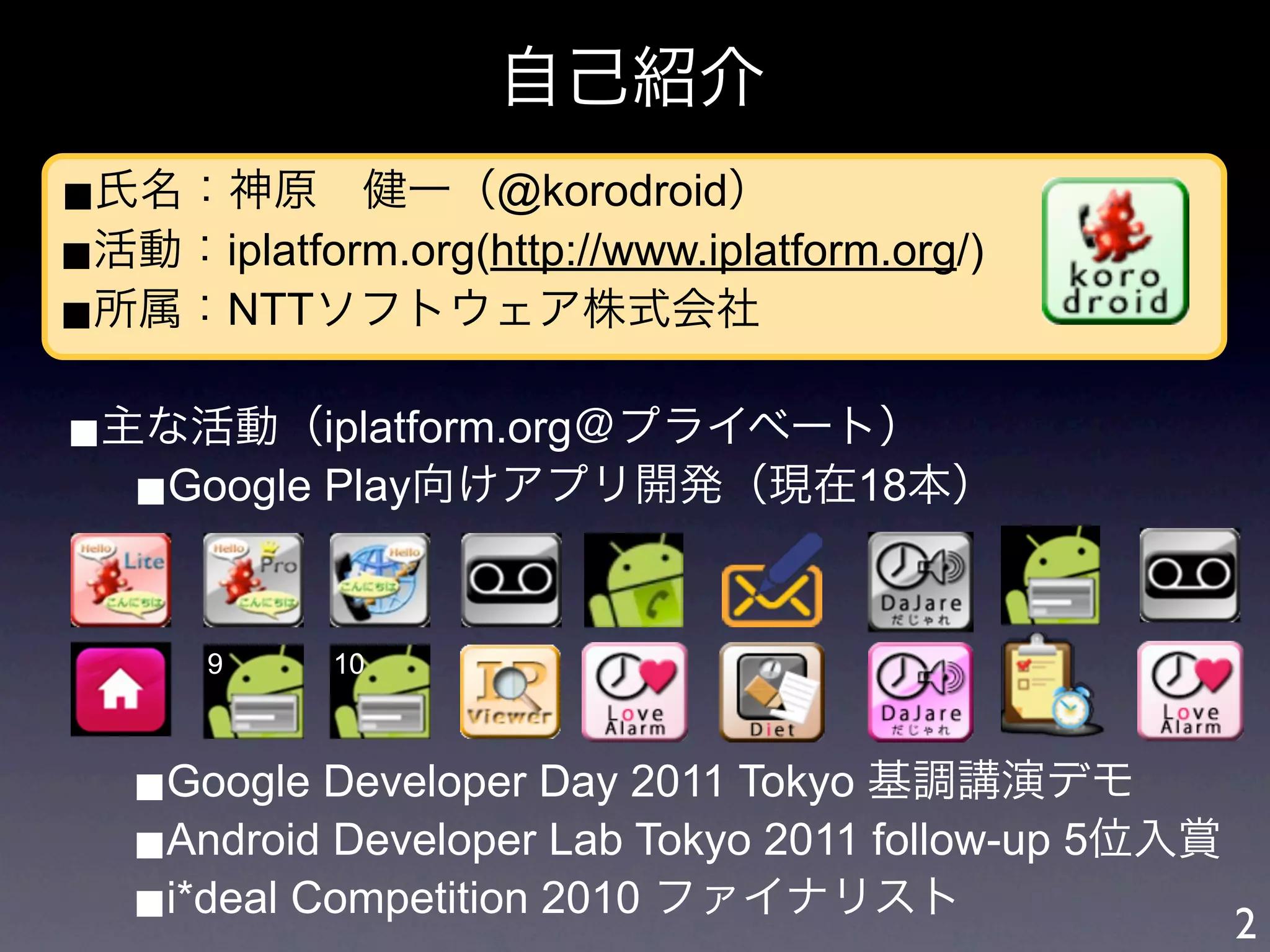 自己紹介
■氏名：神原 健一（@korodroid）
■活動：iplatform.org(http://www.iplatform.org/)
■所属：NTTソフトウェア株式会社

■主な活動（iplatform.org＠プライベート）
  ■Google Play向けアプリ開発（現在18本）


       9     10



   ■Google Developer Day 2011 Tokyo 基調講演デモ
   ■Android Developer Lab Tokyo 2011 follow-up 5位入賞
   ■i*deal Competition 2010 ファイナリスト                 2
 