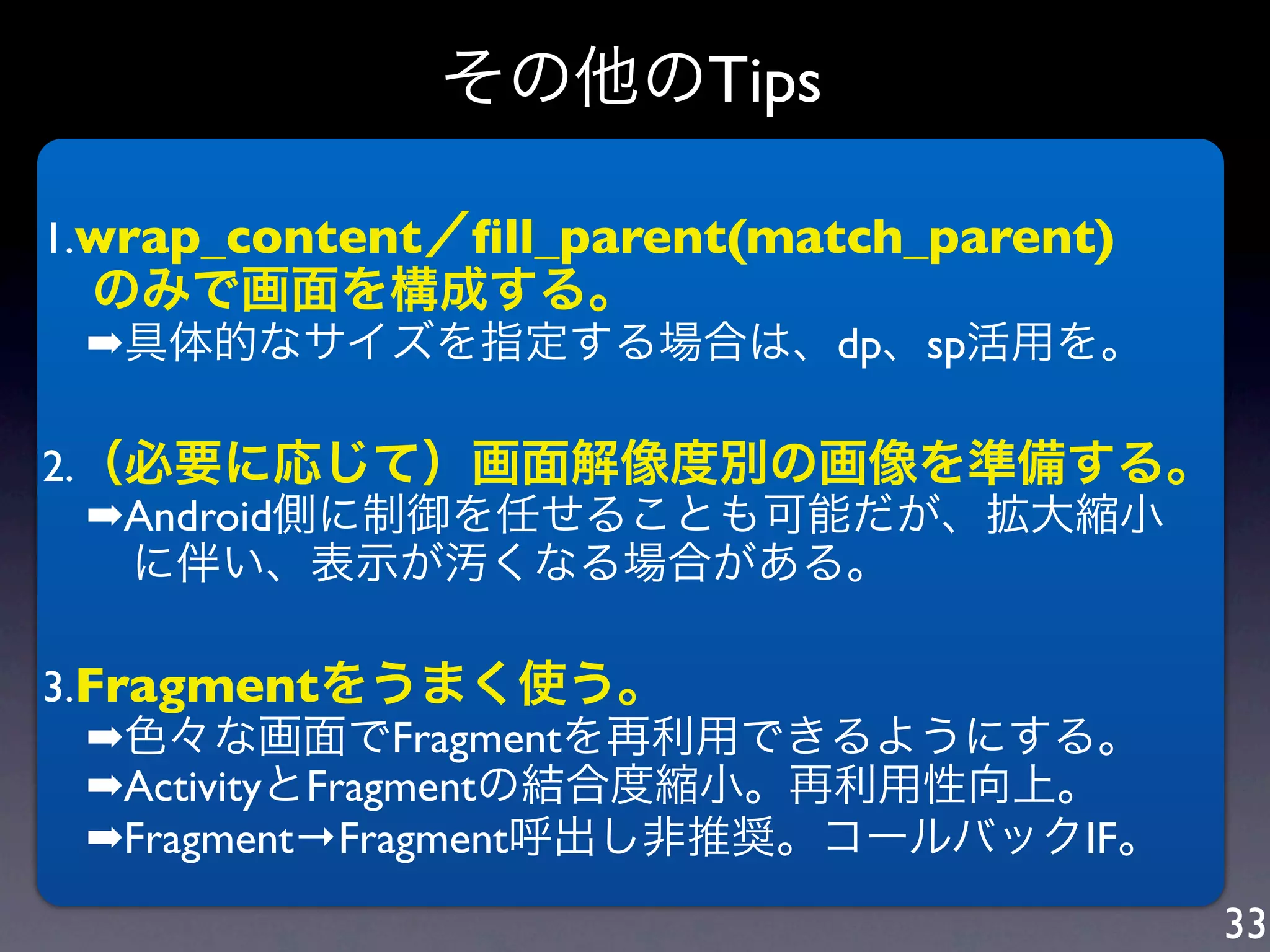 その他のTips

1.wrap_content／ﬁll_parent(match_parent)
 のみで画面を構成する。
 ➡具体的なサイズを指定する場合は、dp、sp活用を。

2.（必要に応じて）画面解像度別の画像を準備する。
 ➡Android側に制御を任せることも可能だが、拡大縮小
  に伴い、表示が汚くなる場合がある。

3.Fragmentをうまく使う。
 ➡色々な画面でFragmentを再利用できるようにする。
 ➡ActivityとFragmentの結合度縮小。再利用性向上。
 ➡Fragment→Fragment呼出し非推奨。コールバックIF。
                                          33
 