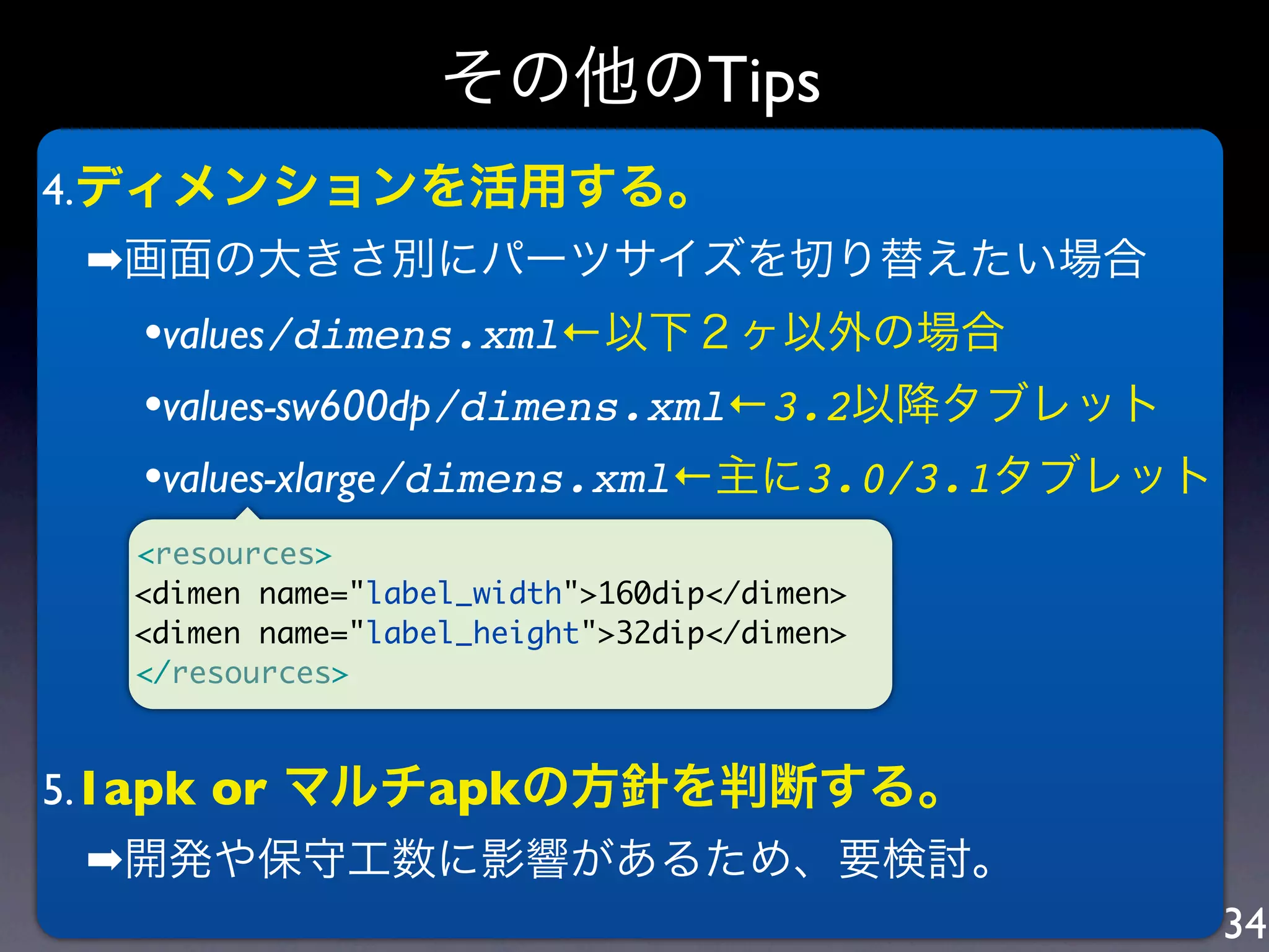 その他のTips
4.ディメンションを活用する。
 ➡画面の大きさ別にパーツサイズを切り替えたい場合
  •values/dimens.xml←以下２ヶ以外の場合
  •values-sw600dp/dimens.xml←3.2以降タブレット
  •values-xlarge/dimens.xml←主に3.0/3.1タブレット
  <resources>
  <dimen name="label_width">160dip</dimen>
  <dimen name="label_height">32dip</dimen>
  </resources>



5.1apk or マルチapkの方針を判断する。
 ➡開発や保守工数に影響があるため、要検討。
                                             34
 