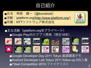 自己紹介
■氏名：神原 健一（@korodroid）
■活動：iplatform.org(http://www.iplatform.org/)
■所属：NTTソフトウェア株式会社

■主な活動（iplatform.org＠プライベート）
  ■Google Play向けアプリ開発（現在18本）


       9     10



   ■Google Developer Day 2011 Tokyo 基調講演デモ
   ■Android Developer Lab Tokyo 2011 follow-up 5位入賞
   ■i*deal Competition 2010 ファイナリスト                 2
 