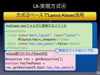 UI-実現方式④
     方式③ベースでLayout Aliases活用

■values-xxxフォルダに格納するファイル
<resources>
  <item name="main_layout" type="layout">
        @layout/main_onepane</item>
  <bool name="has_two_panes">false</bool>
</resources>
 ■Java側でのマルチPane判定         ○ 判定ロジックはシンプル


                       ○
Resources res = getResources();
boolean hasTwoPanes =
res.getBoolean(R.bool.has_two_panes);
                                            26
 