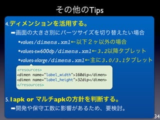 その他のTips
4.ディメンションを活用する。
 ➡画面の大きさ別にパーツサイズを切り替えたい場合
  •values/dimens.xml←以下２ヶ以外の場合
  •values-sw600dp/dimens.xml←3.2以降タブレット
  •values-xlarge/dimens.xml←主に3.0/3.1タブレット
  <resources>
  <dimen name="label_width">160dip</dimen>
  <dimen name="label_height">32dip</dimen>
  </resources>



5.1apk or マルチapkの方針を判断する。
 ➡開発や保守工数に影響があるため、要検討。
                                             34
 
