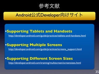 参考文献
         Android公式Developer向けサイト


•Supporting Tablets and Handsets
 http://developer.android.com/guide/practices/tablets-and-handsets.html

•Supporting Multiple Screens
   http://developer.android.com/guide/practices/screens_support.html


•Supporting Different Screen Sizes
   http://developer.android.com/training/multiscreen/screensizes.html


                                                                          35
 