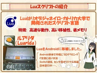 Luaスクリプトの紹介

         Luaはリオデジャネイロ・カトリカ大学で
             開発されたスクリプト言語
        特徴:　高速な動作、高い移植性、省メモリ

        ルアリダ
       （Luarida）
               LuaをAndroidに移植しました。
                   Android単体で手軽にプログラミング
                   C言語に近い文法
                   Socket通信、センサ等オリジナル実装
                   日本語でOK・・・。
IS01
 