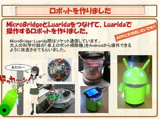 ロボットを作りました
MicroBridgeとLuaridaをつなげて、Luaridaで         !!
                                       です
操作するロボットを作りました。                 も対
                                  応 した
                                      い
                                   に
                                ＡＤＫ
MicroBridge-Luarida間はソケット通信しています。
大人の科学付録の「卓上ロボット掃除機」をAndroidから操作できる
ように改造させてもらいました。
 