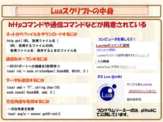 Luaスクリプトの中身
 httpコマンドや通信コマンドなどが用意されている
ネットからファイルをダウンロードするには
http.get( URL, 取得ファイル名 )                            コンピュータを楽しもう！
  URL: 取得するファイルのURL
  取得ファイル名: 保存するときのファイル名

通信をオープンするには
--60101ポートへの接続を5秒間待つ
local ret = sock.nlistenOpen( SockADB, 60101, 5 )

データを送信するには
local cmd = "F"..string.char(10)
sock.nsend( SockADB, cmd, 2 )

方位角度を取得するには
--方位角度を取得
                                                    プログラムソース一式は、githubに
local angle = sensor.getOrient()                    て公開しています。
 