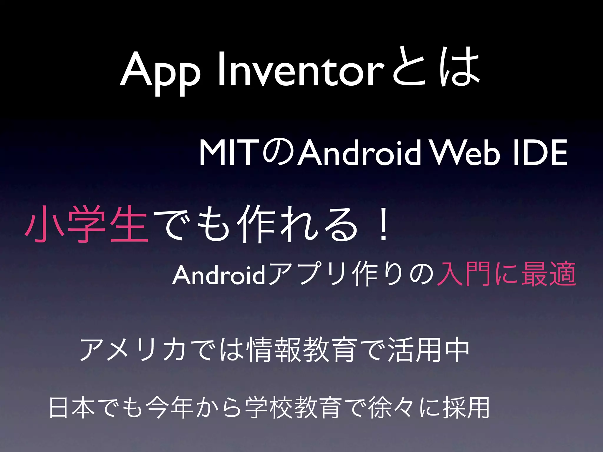 App Inventorとは
      MITのAndroid Web IDE
小学生でも作れる！
     Androidアプリ作りの入門に最適

 アメリカでは情報教育で活用中

日本でも今年から学校教育で徐々に採用
 