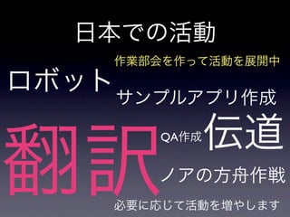 日本での活動
     作業部会を作って活動を展開中

ロボット サンプルアプリ作成

               伝道
翻訳
        QA作成


        ノアの方舟作戦
     必要に応じて活動を増やします
 